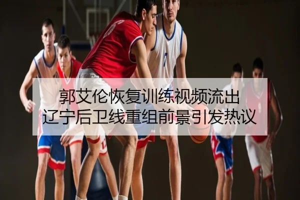 郭艾伦恢复训练视频流出 辽宁后卫线重组前景引发热议