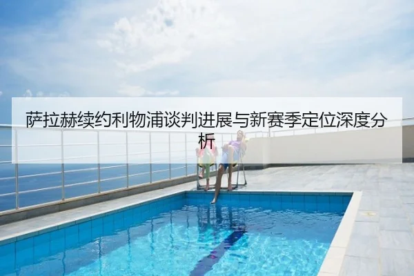 萨拉赫续约利物浦谈判进展与新赛季定位深度分析